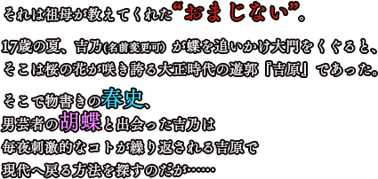 物語17歳の夏、吉乃は突然タイムスリップしてしまう。祖母が教えてくれた“おまじない”―五十間道で出会った蝶と大門をくぐると、運命の人と出会えるだろう―吉乃は蝶を追いかけ大門をくぐると、そこは桜の花が咲き誇る大正時代の遊郭『吉原』であった。物書きの春史、男芸者の胡蝶と出会い、毎夜刺激的なコトが繰り返される吉原で現代へ戻る方法を探すのだが……